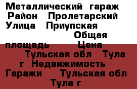 Металлический  гараж › Район ­ Пролетарский › Улица ­ Приупская                     › Общая площадь ­ 16 › Цена ­ 135 000 - Тульская обл., Тула г. Недвижимость » Гаражи   . Тульская обл.,Тула г.